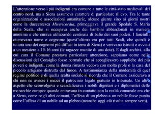 L’attenzione verso i più indigenti era comune a tutte le città-stato medievali del
centro nord, ma a Siena assumeva carattere di particolare rilievo. Tra le tante
organizzazioni e associazioni umanitarie, alcune giunte sino ai giorni nostri
come la duecentesca Misericordia, primeggiava il grande Spedale S. Maria
della Scala, che si occupava anche dei bambini abbandonati in maniera
anonima e che curava utilizzando centinaia di balie dei suoi poderi. I fanciulli
ottenevano nome e cognome (quest’ultimo era per tutti Scali, che quindi è
tuttora uno dei cognomi più diffusi in terra di Siena) e venivano istruiti e avviati
a un mestiere a 15-16 anni (le ragazze munite di una dote). E dagli archivi, alla
cui cura il Comune prestava particolare attenzione, sappiamo come nelle
discussioni del Consiglio fosse normale che si accogliessero suppliche dei più
poveri e indigenti, come la donna rimasta vedova con molta prole o la casa del
piccolo artigiano distrutta dal fuoco. A testimonianza della modernità di quel
regime politico e di quella realtà sociale si ricorda che il Comune assicurava a
chi non ne avesse i mezzi il patrocinio legale gratuito in tribunale. Un altro
aspetto che sconvolgeva e scandalizzava i nobili dignitari e i diplomatici delle
monarchie europee quando entravano in contatto con la realtà comunale era che
a Siena, come negli altri comuni, l’offesa di un plebeo a un nobile fosse punita
come l’offesa di un nobile ad un plebeo (neanche oggi ciò risulta sempre vero).

 