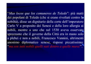 “Mas locos que los comuneros de Toledo”: più matti
dei popolani di Toledo (che si erano rivoltati contro la
nobiltà), disse un dignitario della corte dell’imperatore
Carlo V a proposito dei Senesi e della loro allergia ai
nobili, mentre a uno che nel 1530 aveva osservato
sprezzante che il governo della Città era in mano solo
a plebei e non a nobili, Francesco Vannini, altrimenti
anonimo diplomatico senese, rispose piccatissimo:
“ma son tutti nobili quelli nati dentro a quelle mura!”.

 