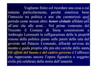 Vogliamo finire col ricordare una cosa a cui
teniamo particolarmente, perché sintetizza bene
l’intreccio tra politica e arte che caratterizzò quel
periodo come nessun altro: honor civitatis affidato più
all’arte che alle armi… Nel primo ventennio del
Trecento il Comune di Siena commissionò a
Ambrogio Lorenzetti la raffigurazione della la propria
visione della politica giusto sulle pareti della sala del
governo nel Palazzo Comunale, affinché servisse da
monito e guida proprio alle più alte cariche dello stato.
Gli effetti del buono e del cattivo governo è l’affresco
che rappresenta ancora l’opera figurativa a soggetto
civile più celebrata della storia dell’umanità.

 