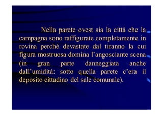 Nella parete ovest sia la città che la
campagna sono raffigurate completamente in
rovina perché devastate dal tiranno la cui
figura mostruosa domina l’angosciante scena
(in
gran
parte
danneggiata
anche
dall’umidità: sotto quella parete c’era il
deposito cittadino del sale comunale).

 