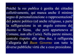Poiché la res publica è gestita dai cittadini
collettivamente, qui manca anche il minimo
segno di personalizzazione o rappresentazione
del potere politico (ed anche religioso, a parte
la raffigurazione in un angolo estremo del
duomo si Siena, che però apparteneva al
Comune, non alla Curia). Nella parete minore,
centrale rispetto alle altre due, è raffigurata
l’allegoria del Buon Governo con tutte le
diverse pubbliche virtù che a esso presiedono.

 