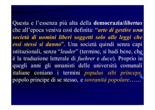 Questa e l’essenza più alta della democrazia/libertas
che all’epoca veniva così definita: “arte di gestire una
società di uomini liberi soggetti solo alle leggi che
essi stessi si danno”. Una società quindi senza capi
istituzionali, senza “leader” (termine, si badi bene, che
è la traduzione letterale di fuehrer e duce). Proprio in
quegli anni gli umanisti delle università comunali
italiane coniano i termini populus sibi princeps,
popolo principe di se stesso, e sovranità popolare……

 