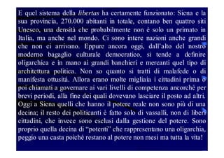 E quel sistema della libertas ha certamente funzionato: Siena e la
sua provincia, 270.000 abitanti in totale, contano ben quattro siti
Unesco, una densità che probabilmente non è solo un primato in
Italia, ma anche nel mondo. Ci sono intere nazioni anche grandi
che non ci arrivano. Eppure ancora oggi, dall’alto del nostro
moderno bagaglio culturale democratico, si tende a definire
oligarchica e in mano ai grandi banchieri e mercanti quel tipo di
architettura politica. Non so quanto si tratti di malafede o di
manifesta ottusità. Allora erano molte migliaia i cittadini prima o
poi chiamati a governare ai vari livelli di competenza ancorché per
brevi periodi, alla fine dei quali dovevano lasciare il posto ad altri.
Oggi a Siena quelli che hanno il potere reale non sono più di una
decina; il resto dei politicanti è fatto solo di vassalli, non di liberi
cittadini, che invece sono esclusi dalla gestione del potere. Sono
proprio quella decina di “potenti” che rappresentano una oligarchia,
peggio una casta poiché restano al potere non mesi ma tutta la vita!

 