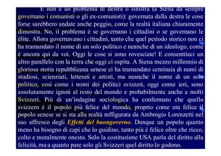 E non è un problema di destra o sinistra (a Siena da sempre
governano i comunisti o gli ex-comunisti): governata dalla destra le cose
forse sarebbero andate anche peggio, come la realtà italiana chiaramente
dimostra. No, il problema è se governano i cittadini o se governano le
élite. Allora governavano i cittadini, tanto che quel periodo storico non ci
ha tramandato il nome di un solo politico e neanche di un ideologo, come
è ancora qui da voi. Oggi le cose si sono rovesciate! E consentiteci un
altro parallelo con la terra che oggi ci ospita. A Siena mezzo millennio di
gloriosa storia repubblicana senese ci ha tramandato centinaia di nomi di
studiosi, scienziati, letterati e artisti, ma neanche il nome di un solo
politico, così come i nomi dei politici svizzeri, oggi come ieri, sono
assolutamente ignoti al resto del mondo e probabilmente anche a molti
Svizzeri. Più di un’indagine sociologica ha confermato che quello
svizzero è il popolo più felice del mondo, proprio come era felice il
popolo senese se si sta alla realtà raffigurata da Ambrogio Lorenzetti nel
suo affresco degli Effetti del buongoverno. Dunque un popolo quanto
meno ha bisogno di capi che lo guidino, tanto più è felice oltre che ricco,
colto e moralmente onesto. Solo la costituzione USA parla del diritto alla
felicità, ma a quanto pare solo gli Svizzeri quel diritto lo godono.

 