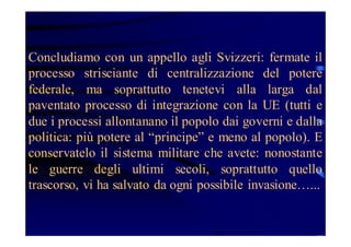 Concludiamo con un appello agli Svizzeri: fermate il
processo strisciante di centralizzazione del potere
federale, ma soprattutto tenetevi alla larga dal
paventato processo di integrazione con la UE (tutti e
due i processi allontanano il popolo dai governi e dalla
politica: più potere al “principe” e meno al popolo). E
conservatelo il sistema militare che avete: nonostante
le guerre degli ultimi secoli, soprattutto quello
trascorso, vi ha salvato da ogni possibile invasione…...

 