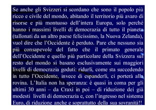 Se anche gli Svizzeri si scordano che sono il popolo più
ricco e civile del mondo, abitando il territorio più avaro di
risorse e più montuoso dell’intera Europa, solo perché
hanno i massimi livelli di democrazia di tutto il pianeta
(tallonati da un altro paese felicissimo, la Nuova Zelanda),
vuol dire che l’Occidente è perduto. Pare che nessuno sia
più consapevole del fatto che il primato generale
dell’Occidente e quello più particolare della Svizzera sul
resto del mondo si basano esclusivamente sui maggiori
livelli di democrazia goduti: ridurli, come sta succedendo
in tutto l’Occidente, invece di espanderli, ci porterà alla
rovina. L’Italia non ha speranza: è quasi in coma per gli
ultimi 30 anni – da Craxi in poi – di riduzione dei già
modesti livelli di democrazia e, con l’ingresso nel sistema
Euro, di riduzione anche e soprattutto della sua sovranità!!

 