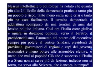 Nessun intellettuale o politologo ha notato che quanto
più alto è il livello della democrazia praticata tanto più
un popolo è ricco, tanto meno entra nelle crisi e tanto
più ne esce facilmente. Il termine democrazia è
addirittura scomparso da una trentina di anni dal
lessico politico italiano. Così ora l’Italia corre giuliva
e ignara in direzione opposta, verso il baratro, il
presidenzialismo, l’aumento del potere dell’esecutivo:
sempre più potere al vertice (sindaci, presidenti di
provincia, governatori di regioni e capi del governo
nazionale) e meno potere alle assemblee elettive, e
meno che mai al popolo! Ciò che è successo all’Italia
e a Siena non ci serve più da lezione, indietro non si
torna, ma serva alla Svizzera, che è ancora in tempo!!!

 
