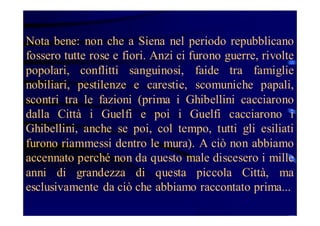 Nota bene: non che a Siena nel periodo repubblicano
fossero tutte rose e fiori. Anzi ci furono guerre, rivolte
popolari, conflitti sanguinosi, faide tra famiglie
nobiliari, pestilenze e carestie, scomuniche papali,
scontri tra le fazioni (prima i Ghibellini cacciarono
dalla Città i Guelfi e poi i Guelfi cacciarono i
Ghibellini, anche se poi, col tempo, tutti gli esiliati
furono riammessi dentro le mura). A ciò non abbiamo
accennato perché non da questo male discesero i mille
anni di grandezza di questa piccola Città, ma
esclusivamente da ciò che abbiamo raccontato prima...

 