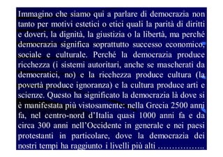 Immagino che siamo qui a parlare di democrazia non
tanto per motivi estetici o etici quali la parità di diritti
e doveri, la dignità, la giustizia o la libertà, ma perché
democrazia significa soprattutto successo economico,
sociale e culturale. Perché la democrazia produce
ricchezza (i sistemi autoritari, anche se mascherati da
democratici, no) e la ricchezza produce cultura (la
povertà produce ignoranza) e la cultura produce arti e
scienze. Questo ha significato la democrazia là dove si
è manifestata più vistosamente: nella Grecia 2500 anni
fa, nel centro-nord d’Italia quasi 1000 anni fa e da
circa 300 anni nell’Occidente in generale e nei paesi
protestanti in particolare, dove la democrazia dei
nostri tempi ha raggiunto i livelli più alti ……………..

 