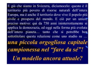 E già che siamo in Svizzera, diciamocelo: questo è il
territorio più povero di risorse naturali dell’intera
Europa, ma è anche il territorio dove vive il popolo più
civile e prospero del mondo. E ciò per un unico,
preciso motivo: qui da 750 anni ininterrottamente si
applica la democrazia, ed oggi nella forma più evoluta
dell’intero pianeta… tanto che si potrebbe ben
sottotitolare questa relazione come uno studio su …

una piccola orgogliosa capitale
campionessa nel “fare da sé”!
Un modello ancora attuale?

 