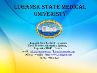 LUGANSK STATE MEDICAL
     UNIVERISTY



          Lugansk State Medical University
       Block 50 years, Of lugansk defence, 1.
              Lugansk - 91045, Ukraine.
  email : info@lsmuedu.com / kanc@lsmuedu.com
    Official website - http://www.lsmuedu.com
                 +38-091-9484-428
 
