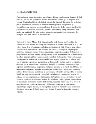 2. LUGAR: CALIWOOD
Caliwood es un museo de carácter tecnológico, ubicado en el oeste de Santiago de Cali,
cerca al Gato del Río y el Museo de Arte Moderno La Tertulia y a lo diagonal de la
Librería Nacional del Oeste y la Galería de Arte La Sucursal. La institución se destaca
por su emblemática colección de aparatos cinematográficos, fotográficos y
fonográficos que muestran preferencialmente la evolución de los equipos de filmación
y exhibición de películas usados en Colombia, en el mundo y muy en especial en la
región sur occidental del país, equipos y aparatos que mantuvieron su carácter de
análogos hasta bien entrada la década del 80.
Caliwood, el primer Museo de la Cinematografía en la historia de Colombia, fue
fundado el 22 de octubre de 2008 y está ubicado en la Avenida Belalcázar (Cra 2ª.) No.
5A-55 Oeste de la Urbanización Arboleda, en Santiago de Cali. El nuevo ente cultural
fue concebido para mostrar a los visitantes nacionales y extranjeros los principales
artefactos, elementos, juegos ópticos, maquinaria, accesorios, equipos de filmación y
proyección de películas y todos los objetos que fueron protagonistas en el desarrollo de
la cultura cinematográfica y su ascendiente inmediata la fotografía. Caliwood destaca
los dispositivos ópticos que hicieron posible que la gente presenciara el milagro del
cine y todas las expresiones que contiene el denominado Séptimo Arte y en extensión
del tema, por lo trascendental, las cámaras fotográficas mediante las cuales se logró
imprimir, científicamente, las primeras imágenes en vidrio y en papel. En el Museo se
honra simultáneamente la gestión realizada por los directores, productores, actores y
actrices de nacionalidad colombiana y los foráneos, relevando, en lo posible, el enorme
significado que tuvieron para la comunidad los bellísimos y agonizantes teatros de
antaño, con sus programaciones permanentes de “matinée, social, vespertina y noche”,
iniciativa con la que se entretuvo a miles de ciudadanos en las capitales y en cada una
de las remotas poblaciones rurales de Colombia, haciendo énfasis que en la época de
oro existieron en el país, no menos de 1.000 teatros en los que se presentaban
largometrajes al gran público, lo cual significó que en un momento dado los recintos
albergaran no menos de 2.000 proyectores de cine de todas las jerarquías, marcas y
orígenes.
 
