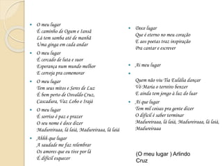  O meu lugar
É caminho de Ogum e Iansã
Lá tem samba até de manhã
Uma ginga em cada andar
 O meu lugar
É cercado de luta e suor
Esperança num mundo melhor
E cerveja pra comemorar
 O meu lugar
Tem seus mitos e Seres de Luz
É bem perto de Osvaldo Cruz,
Cascadura, Vaz Lobo e Irajá
 O meu lugar
É sorriso é paz e prazer
O seu nome é doce dizer
Madureiraaa, lá laiá, Madureiraaa, lá laiá
 Ahhh que lugar
A saudade me faz relembrar
Os amores que eu tive por lá
É difícil esquecer
 Doce lugar
Que é eterno no meu coração
E aos poetas traz inspiração
Pra cantar e escrever
 Ai meu lugar

Quem não viu Tia Eulália dançar
Vó Maria o terreiro benzer
E ainda tem jongo à luz do luar
 Ai que lugar
Tem mil coisas pra gente dizer
O difícil é saber terminar
Madureiraaa, lá laiá, Madureiraaa, lá laiá,
Madureiraaa
(O meu lugar ) Arlindo
Cruz
 