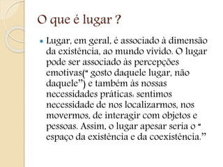 O que é lugar ?
 Lugar, em geral, é associado à dimensão
da existência, ao mundo vivido. O lugar
pode ser associado às percepções
emotivas(“ gosto daquele lugar, não
daquele’’) e também às nossas
necessidades práticas: sentimos
necessidade de nos localizarmos, nos
movermos, de interagir com objetos e
pessoas. Assim, o lugar apesar seria o “
espaço da existência e da coexistência.’’
 