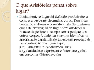 O que Aristóteles pensa sobre
lugar?
 Inicialmente, o lugar foi definido por Aristóteles
como o espaço que circunda o corpo. Descartes,
buscando elaborar o conceito aristotélico, afirma
que a determinação do lugar deve obedecer à
relação da posição do corpo com a posição dos
outros corpos. A dialética marxista identifica na
apropriação capitalista do espaço um processo de
personalização dos lugares que,
simultaneamente, reconstroem suas
singularidades e expressam o fenômeno global
em curso nos últimos séculos
 