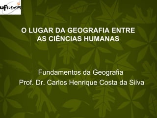 O LUGAR DA GEOGRAFIA ENTRE
AS CIÊNCIAS HUMANAS
Fundamentos da Geografia
Prof. Dr. Carlos Henrique Costa da Silva
 