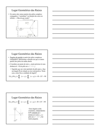 3
Lugar Geométrico das Raízes
• Os outros dois ramos partem dos pólos complexo
conjugados e “caminham” na direção dos zeros no
infinito → Mas de que modo?
Lugar Geométrico das Raízes
• Ângulos de partida (a partir dos pólos complexos
conjugados): determinam a direção em que os ramos
partem dos pólos de malha aberta.
→ Considere um ponto de teste so muito próximo (à uma
distância ε > 0) do pólo em s = – 1 + j.
• Suponha que um vetor partindo do pólo para so faça
um ângulo θ em relação ao eixo real positivo. Neste
caso, como fica a condição de ângulo?
oo
90135)()()()(
11
−−θ−=−∠−−∠=∠ ∑∑
==
n
j
i
m
i
ioo pszssHsG
Lugar Geométrico das Raízes
⇒ Estes ângulos serão
constantes, independentes
de θ, somente se a
distância ε entre so e o
pólo em s = – 1 + j for
muito pequena.
oo
90135)()()()(
11
−−θ−=−∠−−∠=∠ ∑∑
==
n
j
i
m
i
ioo pszssHsG
 