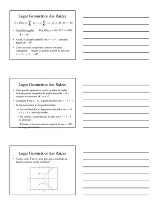 4
Lugar Geométrico das Raízes
• Condição angular:
⇒ θ = − 45°
• Assim, o LR parte do pólo em s = – 1 + j com um
ângulo de − 45°
• Como as raízes complexas ocorrem em pares
conjugados ⇒ ângulo de partida a partir do pólo em
s = – 1 – j é + 45°.
oo
90135)()()()(
11
−−θ−=−∠−−∠=∠ ∑∑
==
n
j
i
m
i
ioo pszssHsG
oo
180225)()( −=−θ−=∠ oo sHsG
Lugar Geométrico das Raízes
• Uma questão permanece: como os pólos de malha
fechada partem dos pólos de malha aberta (K = 0) e
atingem as assíntotas (K → ∞) ?
• Considere a reta a − 45° a partir do pólo em s = – 1 + j.
• Se nos movermos ao longo desta linha:
→ As contribuições ao argumento dos pólos em s = 0
e s = – 1 + j não irão mudar.
→ No entanto, a contribuição do pólo em s = – 1 – j
irá diminuir.
⇒ Portanto, a fase será menos negativa do que – 180°
ao longo desta linha.
Lugar Geométrico das Raízes
• Assim, como θ deve variar para que a condição de
ângulo continue sendo satisfeita?
 