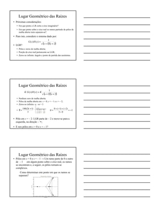 5
Lugar Geométrico das Raízes
• Próximas considerações:
• Em que ponto o LR corta o eixo imaginário?
• Em que ponto sobre o eixo real os ramos partindo de pólos de
malha aberta reais separam-se?
• Para isto, considere o sistema dado por:
• LGR?
• Pólos e zeros de malha aberta;
• Porção do eixo real pertencente ao LGR;
• Zeros no infinito: ângulo e ponto de partida das assíntotas.
( )( )21
1
)()(
++
=
sss
sHsG
Lugar Geométrico das Raízes
• Nenhum zero de malha aberta;
• Pólos de malha aberta em: s = 0; s = – 1 e s = – 2;
• Zeros no infinito: n – m = 3 ⇒
•
• Pólo em s = – 2: LGR parte de – 2 e move-se para a
esquerda, na direção – ∞;
• E nos pólos em s = 0 e s = – 1?
( )( )21
1
)()(
++
=
sss
KsHsGK
3
)12(180 +
=θ
k
1
03
)2()1(0
−=
−
−+−+
=σ
Lugar Geométrico das Raízes
• Pólos em s = 0 e s = – 1 → Um ramo parte de 0 e outro
de – 1 ⇒ em algum ponto sobre o eixo real, os ramos
se encontram e, a seguir, os pólos tornam-se
complexos.
⇒ Como determinar este ponto em que os ramos se
separam?
 