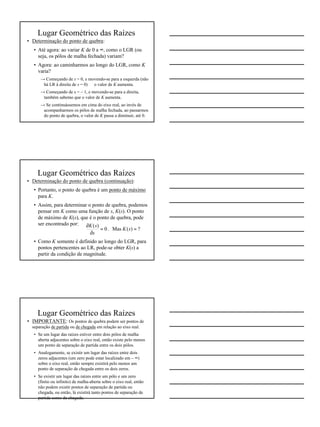 6
Lugar Geométrico das Raízes
• Determinação do ponto de quebra:
• Até agora: ao variar K de 0 a ∞, como o LGR (ou
seja, os pólos de malha fechada) variam?
• Agora: ao caminharmos ao longo do LGR, como K
varia?
→ Começando de s = 0, e movendo-se para a esquerda (não
há LR à direita de s = 0) ⇒ o valor de K aumenta.
→ Começando de s = – 1, e movendo-se para a direita,
também sabemo que o valor de K aumenta.
→ Se continuássemos em cima do eixo real, ao invés de
acompanharmos os pólos de malha fechada, ao passarmos
do ponto de quebra, o valor de K passa a diminuir, até 0.
Lugar Geométrico das Raízes
• Determinação do ponto de quebra (continuação):
• Portanto, o ponto de quebra é um ponto de máximo
para K.
• Assim, para determinar o ponto de quebra, podemos
pensar em K como uma função de s, K(s). O ponto
de máximo de K(s), que é o ponto de quebra, pode
ser encontrado por:
• Como K somente é definido ao longo do LGR, para
pontos pertencentes ao LR, pode-se obter K(s) a
partir da condição de magnitude.
?)(Mas.0
)(
==
∂
∂
sK
s
sK
Lugar Geométrico das Raízes
• IMPORTANTE: Os pontos de quebra podem ser pontos de
separação de partida ou de chegada em relação ao eixo real.
• Se um lugar das raízes estiver entre dois pólos de malha
aberta adjacentes sobre o eixo real, então existe pelo menos
um ponto de separação de partida entre os dois pólos.
• Analogamente, se existir um lugar das raízes entre dois
zeros adjacentes (um zero pode estar localizado em – ∞)
sobre o eixo real, então sempre existirá pelo menos um
ponto de separação de chegada entre os dois zeros.
• Se existir um lugar das raízes entre um pólo e um zero
(finito ou infinito) de malha-aberta sobre o eixo real, então
não podem existir pontos de separação de partida ou
chegada, ou então, lá existirá tanto pontos de separação de
partida como de chegada.
 