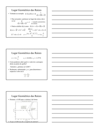 7
Lugar Geométrico das Raízes
• Voltando ao exemplo:
• Para um ponto s pertencer ao lugar das raízes, deve-
se ter:
• Pode-se definir K(s) como:
( )( )21
1
)()(
++
=
sss
KsHsGK
( )( )
1
21
−=
++ sss
K → equação característica
do sistema
( )( )21)( ++−= ssssK
( ) 0)263(
)(
23)( 223
=++−=
∂
∂
⇒++−= ss
s
sK
ssssK
3
3
1
6
23466
0263
2
2
±−=
⋅⋅−±
−=⇒=++ sss
Lugar Geométrico das Raízes
• Como podemos saber qual é o valor de s correspon-
dente ao ponto de quebra?
⇒ Somente s1 pertence ao LGR!!!
• Realmente, substituindo s1 e s2 para determinar o
respectivo valor de K:
1.57740.4226;
3
3
1 21 −=−=⇒±−= sss
Lugar Geométrico das Raízes
• Portanto, o LGR para o sistema é da forma:
• O que o LGR nos diz a respeito do sistema?
 