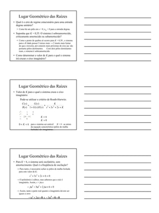8
Lugar Geométrico das Raízes
• Qual é o erro de regime estacionário para uma entrada
degrau unitário?
• Como há um pólo em s = 0, ess = 0 para a entrada degrau.
• Suponha que K = 0,35. O sistema é sobreamortecido,
criticamente amortecido ou subamortecido?
• Como o ponto de quebra só ocorre para K = 0,38 , o sistema
para o K dado possui 3 raízes reais → 2 muito mais lentas
do que a terceira, por estarem mais próximas do eixo jω: são
portanto pólos dominantes. ⇒ Com dois pólos dominantes
reais, o sistema é sobreamortecido.
• Como determinar o valor de K para o qual o sistema
irá cruzar o eixo imaginário?
Lugar Geométrico das Raízes
• Valor de K para o qual o sistema cruza o eixo
imaginário:
⇒ Pode-se utilizar o critério de Routh-Hurwitz.
Ksss
K
sHsG
sG
sR
sC
+++
=
+
=
23)()(1
)(
)(
)(
23
0>⇒ K
6<⇒ K
60 <<⇒ K para o sistema ser estável ⇒ K = 6 : as raízes
da equação característica (pólos de malha
fechada) são imaginárias.
Lugar Geométrico das Raízes
• Para K = 6, o sistema será oscilatório, sem
amortecimento. Qual é a freqüência de oscilação?
→ Para tanto, é necessário achar os pólos de malha fechada
para este valor de K:
→ O polinômio é cúbico, mas sabemos que a raiz é
imaginária. Assim, s = jω e:
→ Assim, tanto a parte real quanto a imaginária devem ser
iguais a zero:
0623 23
=+++ sss
0623 23
=+ω+ω−ω− jj
0=6+ω−0=ω+ω− 2
3e23
 