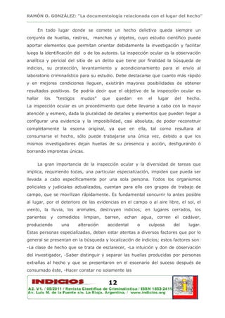 RAMÓN O. GONZÁLEZ: “La documentología relacionada con el lugar del hecho”
____________________________________________________________________________

     En todo lugar donde se comete un hecho delictivo queda siempre un
conjunto de huellas, rastros,         manchas y objetos, cuyo estudio científico puede
aportar elementos que permitan orientar debidamente la investigación y facilitar
luego la identificación del o de los autores. La inspección ocular es la observación
analítica y pericial del sitio de un delito que tiene por finalidad la búsqueda de
indicios, su protección, levantamiento y acondicionamiento para el envío al
laboratorio criminalístico para su estudio. Debe destacarse que cuanto más rápido
y en mejores condiciones lleguen, existirán mayores posibilidades de obtener
resultados positivos. Se podría decir que el objetivo de la inspección ocular es
hallar   los       “testigos    mudos”      que   quedan      en     el   lugar    del    hecho.
La inspección ocular es un procedimiento que debe llevarse a cabo con la mayor
atención y esmero, dada la pluralidad de detalles y elementos que pueden llegar a
configurar una evidencia y la imposibilidad, casi absoluta, de poder reconstruir
completamente la escena original, ya que en ella, tal como resultara al
consumarse el hecho, sólo puede trabajarse una única vez, debido a que los
mismos investigadores dejan huellas de su presencia y acción, desfigurando ó
borrando improntas únicas.


     La gran importancia de la inspección ocular y la diversidad de tareas que
implica, requiriendo todas, una particular especialización, impiden que pueda ser
llevada a cabo específicamente por una sola persona. Todos los organismos
policiales y judiciales actualizados, cuentan para ello con grupos de trabajo de
campo, que se movilizan rápidamente. Es fundamental concurrir lo antes posible
al lugar, por el deterioro de las evidencias en el campo o al aire libre, el sol, el
viento, la lluvia, los animales, destruyen indicios; en lugares cerrados, los
parientes      y   comedidos     limpian,   barren,   echan       agua,   corren   el    cadáver,
produciendo          una       alteración     accidental      o      culposa       del     lugar.
Estas personas especializadas, deben estar atentas a diversos factores que por lo
general se presentan en la búsqueda y localización de indicios; estos factores son:
-La clase de hecho que se trata de esclarecer, -La intuición y don de observación
del investigador, -Saber distinguir y separar las huellas producidas por personas
extrañas al hecho y que se presentaron en el escenario del suceso después de
consumado éste, -Hacer constar no solamente las


                                              12
 