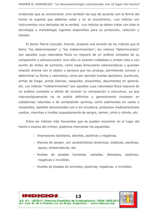 RAMÓN O. GONZÁLEZ: “La documentología relacionada con el lugar del hecho”
________________________________________________________________________________

evidencias que se encontraron, sino también las que de acuerdo con la forma del
hecho se suponía que deberían estar y no se encontraron, -Los indicios son
instrumentos muy delicados de la verdad, -Los indicios se deben tratar con toda la
tecnología y metodología vigentes disponibles para su protección, colección y
estudio.


     El doctor Pierre Ceccaldi, francés, propone una división de los indicios que él
llama “los determinantes” y “los indeterminantes”; los indicios “determinantes”
son aquellos cuya naturaleza física no requiere de un análisis completo de su
composición y estructuración, sino sólo un examen cuidadoso a simple vista o con
auxilio de lentes de aumento, como lupas binoculares estereocópicas y guardan
relación directa con el objeto o persona que los produjo, permitiendo conocer y
determinar su forma y naturaleza, como por ejemplo huellas dactilares, escrituras,
armas de fuego, armas blancas, casquillos, proyectiles, documentos en general,
etc. Los indicios “indeterminantes” son aquellos cuya naturaleza física requiere de
un análisis completo a efecto de conocer su composición o estructura, ya que
macroscópicamente      no   se   podría    definirlos   y   generalmente    consisten   en
substancias naturales o de composición química, como sedimentos en vasos o
recipientes, pastillas desconocidas con o sin envoltura, productos medicamentosos
sueltos, manchas o huellas supuestamente de sangre, semen, orina o vómito, etc.


     Entre los indicios más frecuentes que se pueden encontrar en el lugar del
hecho o escena del crimen, podemos mencionar los siguientes:


           - Impresiones dactilares, latentes, positivas y negativas.

           - Mancas de sangre, con características dinámicas, estáticas, positivas,
              apoyo, embarraduras, etc.

           - Huellas   de   pisadas       humanas,      calzadas,   descalzas,   positivas,
              negativas e invisibles.

           - Huellas de pisadas de animales, positivas, negativas, e invisibles.




                                           13
 
