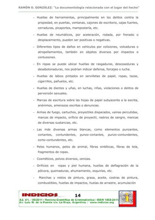 RAMÓN O. GONZÁLEZ: “La documentología relacionada con el lugar del hecho”
________________________________________________________________________________

         - Huellas de herramientas, principalmente en los delitos contra la
             propiedad, en puertas, ventanas, cajones de escritorio, cajas fuertes,
             cerraduras, picaportes, mampostería, etc.

         - Huellas de neumáticos, por aceleración, rodada, por frenado o
             desplazamiento, pueden ser positivas o negativas.

         - Diferentes tipos de daños en vehículos por colisiones, volcaduras o
             atropellamientos, también en objetos diversos por impactos o
             contusiones.

         - En ropas se puede ubicar huellas de rasgaduras, descoseduras y
             desabotonaduras, nos podrían indicar defensa, forcejeo o lucha.

         - Huellas de labios pintados en servilletas de papel, ropas, tazas,
             cigarrillos, pañuelos, etc.

         - Huellas de dientes y uñas, en luchas, riñas, violaciones o delitos de
             perversión sexuales.

         - Marcas de escritura sobre las hojas de papel subyacente a la escrita,
             anónimos, amenazas escritas o denuncias.

         - Armas de fuego, cartuchos, proyectiles disparados, vainas percutidas,
             marcas de impacto, orificio de proyectil, rastros de sangre, mancas
             de diversas sustancias, etc.

         - Las más diversas armas blancas, como elementos punzantes,
             cortantes,   contundentes,     punzo-cortantes,   punzo-contundentes,
             corto-contundentes, etc.

         - Pelos humanos, pelos de animal, fibras sintéticas, fibras de tela,
             fragmentos de ropas.

         - Cosméticos, polvos diversos, cenizas.

         - Orificios en     ropas y piel humana, huellas de deflagración de la
             pólvora, quemaduras, ahumamiento, esquirlas, etc.

         -   Manchas y restos de pintura, grasa, aceite, costras de pintura,
             combustibles, huellas de impactos, huelas de arrastre, acumulación



                                           14
 