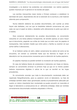 RAMÓN O. GONZÁLEZ: “La documentología relacionada con el lugar del hecho”
________________________________________________________________________________

investigador y no destruir las existentes con anterioridad. Los rastros papilares
quedan impresos por lo general en los bordes del papel.


     Los escritos manuscritos (sean textos o firmas) conducen a establecer la
identidad del autor, dependiendo ello de la extensión de la escritura y del material
obtenido para comparación.


     Nunca deberán doblarse las pruebas documentales, aún cuando ya antes
hayan sido dobladas, una vez que se desdoblan deberán conservarse así, pues
cada vez que el papel se dobla y desdobla sufre alteraciones la parte que está en
el dobles.


     Para conservar debidamente las pruebas documentales, es conveniente
colocarlas en una bolsa plástica transparente, de tamaño apenas un poco mayor
que el documento, pegando sus orillas de modo que se evite rozar los papeles al
manipularlos. Esto también impide que entre polvo y facilita su examen sin que
sufran daños ó alteraciones.


     Si se hallaren cartas sin abrir, deben conservarse los sobres tal como se los
encuentra, sin extraer su contenido hasta que los técnicos lo hagan en el
laboratorio con las precauciones necesarias para la obtención de huellas papilares.


     En papeles impresos es posible también la revelación de huellas papilares.

     En caso de hallarse blocks de anotaciones ó talonarios con hojas en blanco,
siempre es conveniente arrancar la primera hoja ya que en la misma pueden
hallarse impresiones digitales ó calcos de lo que se escribió en las hojas
precedentes.

     Es conveniente recordar que toda la documentación recolectada debe ser
registrada fotográficamente, para su posterior envío al laboratorio. La fase de
embalaje también deber estar garantizada usando el procedimiento adecuado por
cuanto un indicio importante bien recolectado se puede convertir en inservible al
llegar al laboratorio a consecuencia de un deficiente embalaje. Debe ser remitido
correctamente documentado mediante etiquetado e informe,




                                       16
 