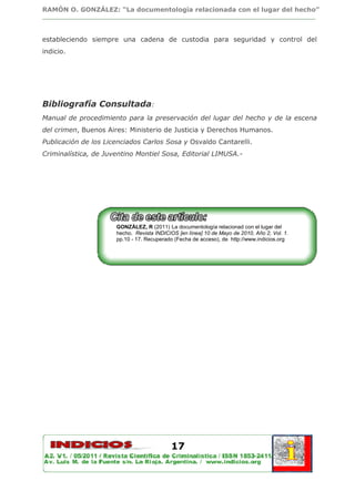 RAMÓN O. GONZÁLEZ: “La documentología relacionada con el lugar del hecho”
________________________________________________________________________________



estableciendo siempre una cadena de custodia para seguridad y control del
indicio.




Bibliografía Consultada:
Manual de procedimiento para la preservación del lugar del hecho y de la escena
del crimen, Buenos Aires: Ministerio de Justicia y Derechos Humanos.
Publicación de los Licenciados Carlos Sosa y Osvaldo Cantarelli.
Criminalística, de Juventino Montiel Sosa, Editorial LIMUSA.-




                      GONZÁLEZ, R (2011) La documentología relacionad con el lugar del
                      hecho. Revista INDICIOS [en línea] 10 de Mayo de 2010, Año 2, Vol. 1.
                      pp.10 - 17. Recuperado (Fecha de acceso), de http://www.indicios.org




                                            17
 