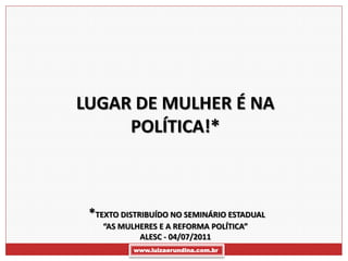LUGAR DE MULHER É NA
     POLÍTICA!*



 *TEXTO DISTRIBUÍDO NO SEMINÁRIO ESTADUAL
    “AS MULHERES E A REFORMA POLÍTICA”
            ALESC - 04/07/2011
           www.luizaerundina.com.br
 
