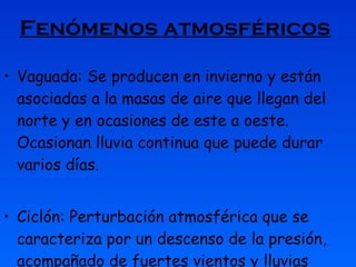 Fenómenos atmosféricos   Vaguada: Se producen en invierno y están asociadas a la masas de aire que llegan del norte y en ocasiones de este a oeste. Ocasionan lluvia continua que puede durar varios días. Ciclón: Perturbación atmosférica que se caracteriza por un descenso de la presión, acompañado de fuertes vientos y lluvias abundantes. 