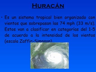 Huracán Es un sistema tropical bien organizado con vientos que sobrepasan las 74 mph (33 m/s). Estos van a clasificar en categorías del 1-5 de acuerdo a la intensidad de los vientos (escala Zaffir-Simpson). 
