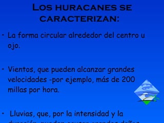 Los huracanes se caracterizan :   La forma circular alrededor del centro u ojo.   Vientos, que pueden alcanzar grandes velocidades -por ejemplo, más de 200 millas por hora. Lluvias, que, por la intensidad y la duración, pueden causar grandes daños. 