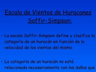 Escala de Vientos de Huracanes Saffir-Simpson: La escala Saffir-Simpson define y clasifica la categoría de un huracán en función de la velocidad de los vientos del mismo.  La categoría de un huracán no está relacionada necesariamente con los daños que ocasiona.  