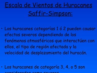 Escala de Vientos de Huracanes Saffir-Simpson: Los huracanes categorías 1 ó 2 pueden causar efectos severos dependiendo de los fenómenos atmosféricos que interactúen con ellos, el tipo de región afectada y la velocidad de desplazamiento del huracán. Los huracanes de categoría 3, 4, o 5 son considerados como severos. 