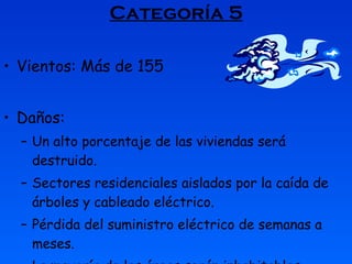 Categoría 5 Vientos: Más de 155  Daños: Un alto porcentaje de las viviendas será destruido.  Sectores residenciales aislados por la caída de árboles y cableado eléctrico.  Pérdida del suministro eléctrico de semanas a meses.  La mayoría de las áreas serán inhabitables.  