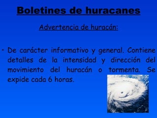 Boletines de huracanes Advertencia de huracán: De carácter informativo y general. Contiene detalles de la intensidad y dirección del movimiento del huracán o tormenta. Se expide cada 6 horas. 