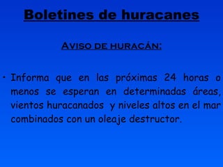 Boletines de huracanes Aviso de huracán: Informa que en las próximas 24 horas o menos se esperan en determinadas áreas, vientos huracanados  y niveles altos en el mar combinados con un oleaje destructor. 