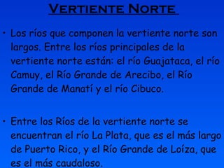 Vertiente Norte   Los ríos que componen la vertiente norte son largos. Entre los ríos principales de la vertiente norte están: el río Guajataca, el río Camuy, el Río Grande de Arecibo, el Río Grande de Manatí y el río Cibuco.   Entre los Ríos de la vertiente norte se encuentran el río La Plata, que es el más largo de Puerto Rico, y el Río Grande de Loíza, que es el más caudaloso. 