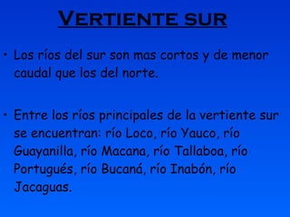 Vertiente sur   Los ríos del sur son mas cortos y de menor caudal que los del norte. Entre los ríos principales de la vertiente sur se encuentran: río Loco, río Yauco, río Guayanilla, río Macana, río Tallaboa, río Portugués, río Bucaná, río Inabón, río Jacaguas. 