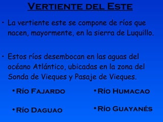 Vertiente del Este   La vertiente este se compone de ríos que nacen, mayormente, en la sierra de Luquillo.  Estos ríos desembocan en las aguas del océano Atlántico, ubicadas en la zona del Sonda de Vieques y Pasaje de Vieques.  Río Humacao Río Fajardo Río Daguao Río Guayanés Río Humacao Río Guayanés Río Fajardo Río Humacao Río Guayanés Río Daguao Río Fajardo Río Humacao Río Guayanés 
