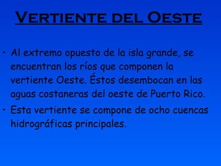 Vertiente del Oeste   Al extremo opuesto de la isla grande, se encuentran los ríos que componen la vertiente Oeste. Éstos desembocan en las aguas costaneras del oeste de Puerto Rico.  Esta vertiente se compone de ocho cuencas hidrográficas principales.  