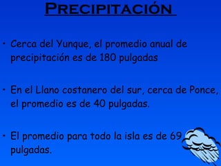 Precipitación  Cerca del Yunque, el promedio anual de precipitación es de 180 pulgadas   En el Llano costanero del sur, cerca de Ponce, el promedio es de 40 pulgadas.  El promedio para todo la isla es de 69 pulgadas. 