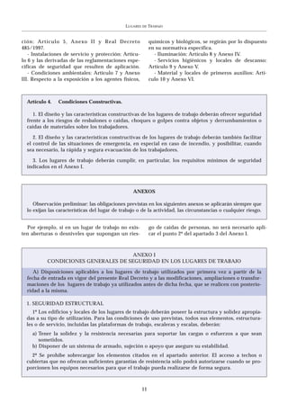 LUGARES   DE   TRABAJO


ción: Artículo 5, Anexo II y Real Decreto                     químicos y biológicos, se regirán por lo dispuesto
485/1997.                                                     en su normativa específica.
   - Instalaciones de servicio y protección: Artícu-            - Iluminación: Artículo 8 y Anexo IV.
lo 6 y las derivadas de las reglamentaciones espe-              - Servicios higiénicos y locales de descanso:
cíficas de seguridad que resulten de aplicación.              Artículo 9 y Anexo V.
   - Condiciones ambientales: Artículo 7 y Anexo                - Material y locales de primeros auxilios: Artí-
III. Respecto a la exposición a los agentes físicos,          culo 10 y Anexo VI.



  Artículo 4.   Condiciones Constructivas.

     1. El diseño y las características constructivas de los lugares de trabajo deberán ofrecer seguridad
  frente a los riesgos de resbalones o caídas, choques o golpes contra objetos y derrumbamientos o
  caídas de materiales sobre los trabajadores.

     2. El diseño y las características constructivas de los lugares de trabajo deberán también facilitar
  el control de las situaciones de emergencia, en especial en caso de incendio, y posibilitar, cuando
  sea necesario, la rápida y segura evacuación de los trabajadores.

    3. Los lugares de trabajo deberán cumplir, en particular, los requisitos mínimos de seguridad
  indicados en el Anexo I.



                                                  ANEXOS

     Observación preliminar: las obligaciones previstas en los siguientes anexos se aplicarán siempre que
  lo exijan las características del lugar de trabajo o de la actividad, las circunstancias o cualquier riesgo.


  Por ejemplo, si en un lugar de trabajo no exis-             go de caídas de personas, no será necesario apli-
ten aberturas o desniveles que supongan un ries-              car el punto 2º del apartado 3 del Anexo I.



                                      ANEXO I
           CONDICIONES GENERALES DE SEGURIDAD EN LOS LUGARES DE TRABAJO

     A) Disposiciones aplicables a los lugares de trabajo utilizados por primera vez a partir de la
  fecha de entrada en vigor del presente Real Decreto y a las modificaciones, ampliaciones o transfor-
  maciones de los lugares de trabajo ya utilizados antes de dicha fecha, que se realicen con posterio-
  ridad a la misma.

  1. SEGURIDAD ESTRUCTURAL
     1º Los edificios y locales de los lugares de trabajo deberán poseer la estructura y solidez apropia-
  das a su tipo de utilización. Para las condiciones de uso previstas, todos sus elementos, estructura-
  les o de servicio, incluidas las plataformas de trabajo, escaleras y escalas, deberán:
    a) Tener la solidez y la resistencia necesarias para soportar las cargas o esfuerzos a que sean
       sometidos.
    b) Disponer de un sistema de armado, sujeción o apoyo que asegure su estabilidad.
    2ª Se prohíbe sobrecargar los elementos citados en el apartado anterior. El acceso a techos o
  cubiertas que no ofrezcan suficientes garantías de resistencia sólo podrá autorizarse cuando se pro-
  porcionen los equipos necesarios para que el trabajo pueda realizarse de forma segura.



                                                         11
 