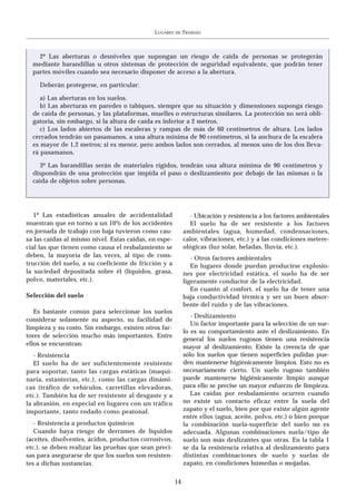 LUGARES   DE   TRABAJO



    2º Las aberturas o desniveles que supongan un riesgo de caída de personas se protegerán
  mediante barandillas u otros sistemas de protección de seguridad equivalente, que podrán tener
  partes móviles cuando sea necesario disponer de acceso a la abertura.

    Deberán protegerse, en particular:

     a) Las aberturas en los suelos.
     b) Las aberturas en paredes o tabiques, siempre que su situación y dimensiones suponga riesgo
  de caída de personas, y las plataformas, muelles o estructuras similares. La protección no será obli-
  gatoria, sin embargo, si la altura de caída es inferior a 2 metros.
     c) Los lados abiertos de las escaleras y rampas de más de 60 centímetros de altura. Los lados
  cerrados tendrán un pasamanos, a una altura mínima de 90 centímetros, si la anchura de la escalera
  es mayor de 1,2 metros; si es menor, pero ambos lados son cerrados, al menos uno de los dos lleva-
  rá pasamanos.

    3º Las barandillas serán de materiales rígidos, tendrán una altura mínima de 90 centímetros y
  dispondrán de una protección que impida el paso o deslizamiento por debajo de las mismas o la
  caída de objetos sobre personas.




   1º Las estadísticas anuales de accidentalidad              - Ubicación y resistencia a los factores ambientales
muestran que en torno a un 10% de los accidentes              El suelo ha de ser resistente a los factores
en jornada de trabajo con baja tuvieron como cau-           ambientales (agua, humedad, condensaciones,
sa las caídas al mismo nivel. Estas caídas, en espe-        calor, vibraciones, etc.) y a las condiciones metere-
cial las que tienen como causa el resbalamiento se          ológicas (luz solar, heladas, lluvia, etc.).
deben, la mayoría de las veces, al tipo de cons-               - Otros factores ambientales
trucción del suelo, a su coeficiente de fricción y a           En lugares donde puedan producirse explosio-
la suciedad depositada sobre él (líquidos, grasa,           nes por electricidad estática, el suelo ha de ser
polvo, materiales, etc.).                                   ligeramente conductor de la electricidad.
                                                               En cuanto al confort, el suelo ha de tener una
Selección del suelo                                         baja conductividad térmica y ser un buen absor-
                                                            bente del ruido y de las vibraciones.
   Es bastante común para seleccionar los suelos
                                                               - Deslizamiento
considerar solamente su aspecto, su facilidad de
                                                               Un factor importante para la selección de un sue-
limpieza y su costo. Sin embargo, existen otros fac-
                                                            lo es su comportamiento ante el deslizamiento. En
tores de selección mucho más importantes. Entre
                                                            general los suelos rugosos tienen una resistencia
ellos se encuentran:
                                                            mayor al deslizamiento. Existe la creencia de que
   - Resistencia                                            sólo los suelos que tienen superficies pulidas pue-
   El suelo ha de ser suficientemente resistente            den mantenerse higiénicamente limpios. Esto no es
para soportar, tanto las cargas estáticas (maqui-           necesariamente cierto. Un suelo rugoso también
naria, estanterías, etc.), como las cargas dinámi-          puede mantenerse higiénicamente limpio aunque
cas (tráfico de vehículos, carretillas elevadoras,          para ello se precise un mayor esfuerzo de limpieza.
etc.). También ha de ser resistente al desgaste y a            Las caídas por resbalamiento ocurren cuando
la abrasión, en especial en lugares con un tráfico          no existe un contacto eficaz entre la suela del
importante, tanto rodado como peatonal.                     zapato y el suelo, bien por que existe algún agente
                                                            entre ellos (agua, aceite, polvo, etc.) o bien porque
   - Resistencia a productos químicos                       la combinación suela-superficie del suelo no es
   Cuando haya riesgo de derrames de líquidos               adecuada. Algunas combinaciones suela/tipo de
(aceites, disolventes, ácidos, productos corrosivos,        suelo son más deslizantes que otras. En la tabla 1
etc.), se deben realizar las pruebas que sean preci-        se da la resistencia relativa al deslizamiento para
sas para asegurarse de que los suelos son resisten-         distintas combinaciones de suelo y suelas de
tes a dichas sustancias.                                    zapato, en condiciones húmedas o mojadas.

                                                       14
 