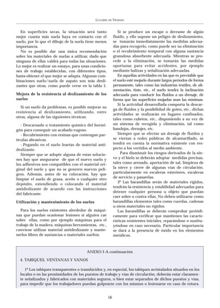 LUGARES   DE   TRABAJO


  En superficies secas, la situación será tanto                 Si se produce un escape o derrame de algún
mejor cuanta más suela haya en contacto con el               fluido, y ello supone un peligro de deslizamiento,
suelo, por lo que el dibujo de la suela tiene menos          se tomarán inmediatamente las medidas adecua-
importancia.                                                 das para recogerlo, como puede ser su eliminación
  No es posible dar una única recomendación                  o el recubrimiento temporal con alguna sustancia
sobre los materiales de suelas a utilizar, dado que          granulosa absorbente adecuada. Mientras se pro-
ninguna de ellas valdrá para todas las situaciones.          cede a la eliminación, se tomarán las medidas
Lo mejor es realizar un ensayo, para unas condicio-          oportunas para evitar accidentes, por ejemplo
nes de trabajo establecidas, con diferentes tipos,           mediante balizas y señalización adecuadas.
hasta obtener el que mejor se adapta. Algunas com-              En aquellas actividades en las que es previsible que
binaciones suelo/suela de zapato son más desli-              el suelo esté mojado durante largos períodos de forma
zantes que otras, como puede verse en la tabla 1.            permanente, tales como las industrias textiles, de ali-
                                                             mentación, tinte, etc., el suelo tendrá la inclinación
Mejora de la resistencia al deslizamiento de los             adecuada para conducir los fluidos a un drenaje, de
suelos                                                       forma que las superficies mojadas sean las mínimas.
                                                                Si la actividad desarrollada comporta la descar-
   Si un suelo da problemas, es posible mejorar su
                                                             ga de fluidos y la posibilidad de goteo, etc., dichas
resistencia al deslizamiento, utilizando, entre
                                                             actividades se realizarán en lugares confinados,
otras, alguna de las siguientes técnicas:
                                                             tales como cubetos, etc., disponiendo a su vez de
   - Descarnado o tratamiento químico del hormi-             un sistema de recogida y eliminación, tal como
gón para conseguir un acabado rugoso.                        bandejas, drenajes, etc.
   - Recubrimiento con resinas que contengan par-               Siempre que se efectúe un drenaje de fluidos y
tículas abrasivas.                                           se viertan a redes públicas de alcantarillado, se
   - Pegando en el suelo losetas de material anti-           tendrá en cuenta la normativa existente con res-
deslizante.                                                  pecto a los vertidos al medio ambiente.
   Siempre que se adopte alguna de estas solucio-                 Para disminuir los riesgos derivados de la nie-
nes hay que asegurarse de que el nuevo suelo y               ve y el hielo se deberán adoptar medidas precisas,
los adhesivos son compatibles con el material ori-           tales como arenado, aportación de sal, limpieza de
ginal del suelo y que no se generen nuevos peli-             la nieve y cierre de algunas vías de circulación,
gros. Además, antes de su colocación, hay que                particularmente en escaleras exteriores, escaleras
limpiar el suelo de grasa, aceite o cualquier otro           de servicio y pasarelas.
                                                                3º Las barandillas serán de materiales rígidos,
depósito, extendiendo o colocando el material
                                                             tendrán la resistencia y estabilidad adecuadas para
antideslizante de acuerdo con las instrucciones
                                                             detener cualquier persona u objeto que puedan
del fabricante.
                                                             caer sobre o contra ellas. No deben utilizarse como
Utilización y mantenimiento de los suelos                    barandillas elementos tales como cuerdas, cadenas
                                                             u otros materiales no rígidos.
   Para los suelos existentes alrededor de máqui-               Las barandillas se deberán comprobar periódi-
nas que puedan ocasionar lesiones si alguien cae             camente para verificar que mantienen las caracte-
sobre ellas, como por ejemplo máquinas para el               rísticas resistentes iniciales, reparándose o sustitu-
trabajo de la madera, máquinas herramientas, etc.,           yéndose en caso necesario. Particular importancia
conviene utilizar material antideslizante y mante-           se dará a la presencia de óxido en los elementos
nerlos libres de sustancias o materiales sueltos.            metálicos.



                                         ANEXO I-A continuación

  4. TABIQUES, VENTANAS Y VANOS

     1º Los tabiques transparentes o translúcidos y, en especial, los tabiques acristalados situados en los
  locales o en las proximidades de los puestos de trabajo y vías de circulación, deberán estar claramen-
  te señalizados y fabricados con materiales seguros, o bien estar separados de dichos puestos y vías,
  para impedir que los trabajadores puedan golpearse con los mismos o lesionarse en caso de rotura.


                                                        16
 