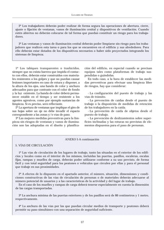 LUGARES   DE   TRABAJO



     2º Los trabajadores deberán poder realizar de forma segura las operaciones de abertura, cierre,
  ajuste o fijación de ventanas, vanos de iluminación cenital y dispositivos de ventilación. Cuando
  estén abiertos no deberán colocarse de tal forma que puedan constituir un riesgo para los trabaja-
  dores.

     3º Las ventanas y vanos de iluminación cenital deberán poder limpiarse sin riesgo para los traba-
  jadores que realicen esta tarea o para los que se encuentren en el edificio y sus alrededores. Para
  ello deberán estar dotados de los dispositivos necesarios o haber sido proyectados integrando los
  sistemas de limpieza.



   1º Los tabiques transparentes o traslúcidos,              ción del edificio, en especial cuando se precisan
siempre que no exista barrera que impida el contac-          equipos tales como plataformas de trabajo sus-
to con ellos, deberán estar construidos con materia-         pendidas o guindolas.
les resistentes a los golpes y que no puedan causar             En todo caso, a la hora de establecer las medi-
lesiones importantes en caso de rotura y disponer, a         das preventivas para efectuar una limpieza libre
la altura de los ojos, una banda de color y anchura          de riesgos, hay que considerar:
adecuados para que contraste con el color de fondo
y la luz existente. La banda de color deberá perma-             - La configuración del puesto de trabajo y las
necer estable en el tiempo y ser resistente a los            vías de tránsito.
agentes agresivos, como por ejemplo sustancias de               - La prevención de caídas desde el puesto de
limpieza. Si es preciso, será reflectante.                   trabajo o la disposición de medidas de retención
   2º La apertura de ventanas que implique el giro de        de los trabajadores en la caída.
sus hojas sobre un eje no debe invadir el espacio               - La prevención de caída de objetos desde el
correspondiente a las zonas y/o vías de paso.                puesto de trabajo.
   3º Las mejores medidas preventivas para la lim-              - La prevención de deslizamientos sobre super-
pieza sin riesgos de ventanas y vanos de ilumina-            ficies inclinadas y las roturas no previstas de ele-
ción son las adoptadas en el diseño y planifica-             mentos dispuestos para el paso de personas.



                                         ANEXO I-A continuación

  5. VÍAS DE CIRCULACIÓN

     1º Las vías de circulación de los lugares de trabajo, tanto las situadas en el exterior de los edifi-
  cios y locales como en el interior de los mismos, incluidas las puertas, pasillos, escaleras, escalas
  fijas, rampas y muelles de carga, deberán poder utilizarse conforme a su uso previsto, de forma
  fácil y con total seguridad para los peatones o vehículos que circulen por ellas y para el personal
  que trabaje en sus proximidades.

     2º A efectos de lo dispuesto en el apartado anterior, el número, situación, dimensiones y condi-
  ciones constructivas de las vías de circulación de personas o de materiales deberán adecuarse al
  número potencial de usuarios y a las características de la actividad y del lugar de trabajo.
     En el caso de los muelles y rampas de carga deberá tenerse especialmente en cuenta la dimensión
  de las cargas transportadas.

     3º La anchura mínima de las puertas exteriores y de los pasillos será de 80 centímetros y 1 metro,
  respectivamente.

    4º La anchura de las vías por las que puedan circular medios de transporte y peatones deberá
  permitir su paso simultáneo con una separación de seguridad suficiente.



                                                        17
 