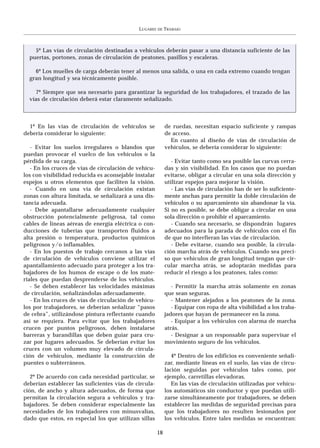 LUGARES   DE   TRABAJO



    5º Las vías de circulación destinadas a vehículos deberán pasar a una distancia suficiente de las
  puertas, portones, zonas de circulación de peatones, pasillos y escaleras.

    6º Los muelles de carga deberán tener al menos una salida, o una en cada extremo cuando tengan
  gran longitud y sea técnicamente posible.

    7º Siempre que sea necesario para garantizar la seguridad de los trabajadores, el trazado de las
  vías de circulación deberá estar claramente señalizado.



  1º En las vías de circulación de vehículos se             de ruedas, necesitan espacio suficiente y rampas
debería considerar lo siguiente:                            de acceso.
                                                              En cuanto al diseño de vías de circulación de
   - Evitar los suelos irregulares o blandos que            vehículos, se debería considerar lo siguiente:
puedan provocar el vuelco de los vehículos o la
pérdida de su carga.                                           - Evitar tanto como sea posible las curvas cerra-
   - En los cruces de vías de circulación de vehícu-        das y sin visibilidad. En los casos que no puedan
los con visibilidad reducida es aconsejable instalar        evitarse, obligar a circular en una sola dirección y
espejos u otros elementos que faciliten la visión.          utilizar espejos para mejorar la visión.
   - Cuando en una vía de circulación existan                  - Las vías de circulación han de ser lo suficiente-
zonas con altura limitada, se señalizará a una dis-         mente anchas para permitir la doble circulación de
tancia adecuada.                                            vehículos o su aparcamiento sin abandonar la vía.
   - Debe apantallarse adecuadamente cualquier              Si no es posible, se debe obligar a circular en una
obstrucción potencialmente peligrosa, tal como              sola dirección o prohibir el aparcamiento.
cables de líneas aéreas de energía eléctrica o con-            - Cuando sea necesario, se dispondrán lugares
ducciones de tuberías que transporten fluidos a             adecuados para la parada de vehículos con el fin
alta presión o temperatura, productos químicos              de que no interfieran las vías de circulación.
peligrosos y/o inflamables.                                    - Debe evitarse, cuando sea posible, la circula-
   - En los puestos de trabajo cercanos a las vías          ción marcha atrás de vehículos. Cuando sea preci-
de circulación de vehículos conviene utilizar el            so que vehículos de gran longitud tengan que cir-
apantallamiento adecuado para proteger a los tra-           cular marcha atrás, se adoptarán medidas para
bajadores de los humos de escape o de los mate-             reducir el riesgo a los peatones, tales como:
riales que puedan desprenderse de los vehículos.
   - Se deben establecer las velocidades máximas               - Permitir la marcha atrás solamente en zonas
de circulación, señalizándolas adecuadamente.               que sean seguras.
   - En los cruces de vías de circulación de vehícu-           - Mantener alejados a los peatones de la zona.
los por trabajadores, se deberían señalizar “pasos             - Equipar con ropa de alta visibilidad a los traba-
de cebra”, utilizándose pintura reflectante cuando          jadores que hayan de permanecer en la zona.
así se requiera. Para evitar que los trabajadores              - Equipar a los vehículos con alarma de marcha
crucen por puntos peligrosos, deben instalarse              atrás.
barreras y barandillas que deben guiar para cru-               - Designar a un responsable para supervisar el
zar por lugares adecuados. Se deberían evitar los           movimiento seguro de los vehículos.
cruces con un volumen muy elevado de circula-
ción de vehículos, mediante la construcción de                 4º Dentro de los edificios es conveniente señali-
puentes o subterráneos.                                     zar, mediante líneas en el suelo, las vías de circu-
                                                            lación seguidas por vehículos tales como, por
   2º De acuerdo con cada necesidad particular, se          ejemplo, carretillas elevadoras.
deberían establecer las suficientes vías de circula-           En las vías de circulación utilizadas por vehícu-
ción, de ancho y altura adecuados, de forma que             los automáticos sin conductor y que puedan utili-
permitan la circulación segura a vehículos y tra-           zarse simultáneamente por trabajadores, se deben
bajadores. Se deben considerar especialmente las            establecer las medidas de seguridad precisas para
necesidades de los trabajadores con minusvalías,            que los trabajadores no resulten lesionados por
dado que estos, en especial los que utilizan sillas         los vehículos. Entre tales medidas se encuentran:

                                                       18
 